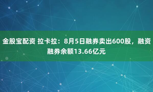 金股宝配资 拉卡拉：8月5日融券卖出600股，融资融券余额13.66亿元