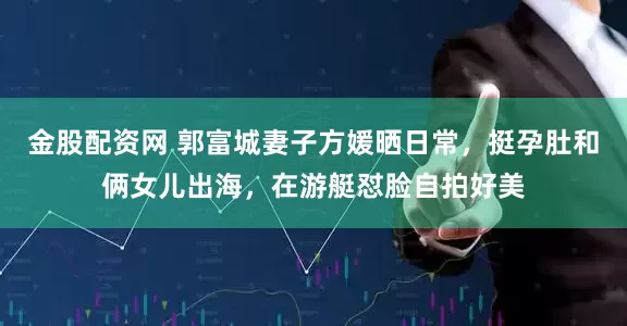 金股配资网 郭富城妻子方媛晒日常，挺孕肚和俩女儿出海，在游艇怼脸自拍好美