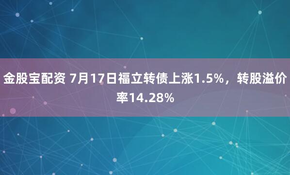 金股宝配资 7月17日福立转债上涨1.5%，转股溢价率14.28%