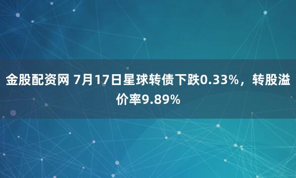 金股配资网 7月17日星球转债下跌0.33%，转股溢价率9.89%