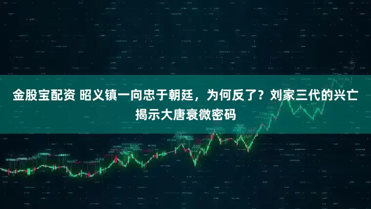 金股宝配资 昭义镇一向忠于朝廷，为何反了？刘家三代的兴亡揭示大唐衰微密码
