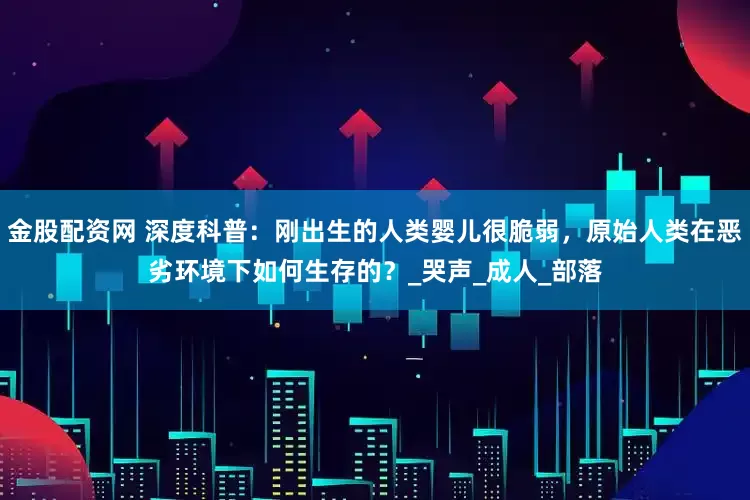 金股配资网 深度科普：刚出生的人类婴儿很脆弱，原始人类在恶劣环境下如何生存的？_哭声_成人_部落