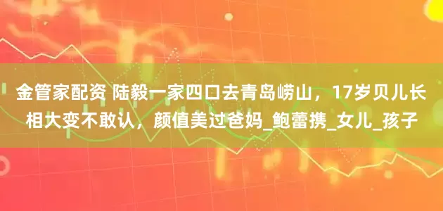 金管家配资 陆毅一家四口去青岛崂山，17岁贝儿长相大变不敢认，颜值美过爸妈_鲍蕾携_女儿_孩子
