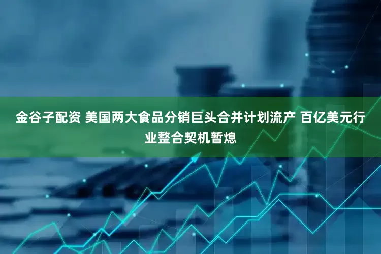 金谷子配资 美国两大食品分销巨头合并计划流产 百亿美元行业整合契机暂熄