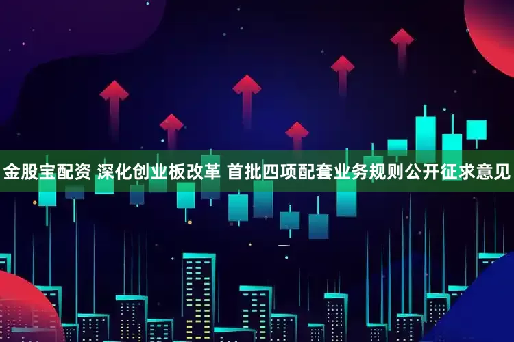 金股宝配资 深化创业板改革 首批四项配套业务规则公开征求意见