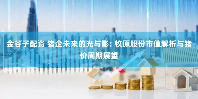 金谷子配资 猪企未来的光与影: 牧原股份市值解析与猪价周期展望