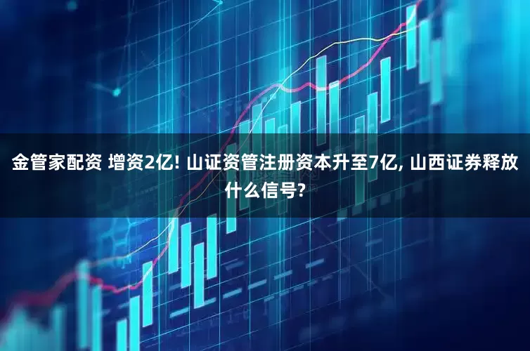 金管家配资 增资2亿! 山证资管注册资本升至7亿, 山西证券释放什么信号?